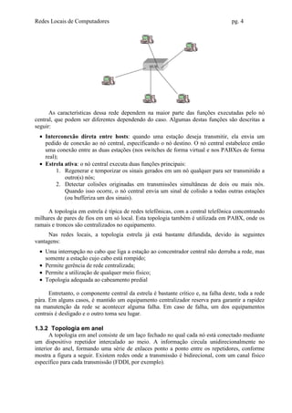 Redes Locais de Computadores                                                        pg. 4




                                                 HUB




      As características dessa rede dependem na maior parte das funções executadas pelo nó
central, que podem ser diferentes dependendo do caso. Algumas destas funções são descritas a
seguir:
  • Interconexão direta entre hosts: quando uma estação deseja transmitir, ela envia um
    pedido de conexão ao nó central, especificando o nó destino. O nó central estabelece então
    uma conexão entre as duas estações (nos switches de forma virtual e nos PABXes de forma
    real);
  • Estrela ativa: o nó central executa duas funções principais:
         1. Regenerar e temporizar os sinais gerados em um nó qualquer para ser transmitido a
            outro(s) nós;
         2. Detectar colisões originadas em transmissões simultâneas de dois ou mais nós.
            Quando isso ocorre, o nó central envia um sinal de colisão a todas outras estações
            (ou bufferiza um dos sinais).

     A topologia em estrela é típica de redes telefônicas, com a central telefônica concentrando
milhares de pares de fios em um só local. Esta topologia também é utilizada em PABX, onde os
ramais e troncos são centralizados no equipamento.
     Nas redes locais, a topologia estrela já está bastante difundida, devido às seguintes
vantagens:
  • Uma interrupção no cabo que liga a estação ao concentrador central não derruba a rede, mas
    somente a estação cujo cabo está rompido;
  • Permite gerência de rede centralizada;
  • Permite a utilização de qualquer meio físico;
  • Topologia adequada ao cabeamento predial

      Entretanto, o componente central da estrela é bastante crítico e, na falha deste, toda a rede
pára. Em alguns casos, é mantido um equipamento centralizador reserva para garantir a rapidez
na manutenção da rede se acontecer alguma falha. Em caso de falha, um dos equipamentos
centrais é desligado e o outro toma seu lugar.

1.3.2 Topologia em anel
      A topologia em anel consiste de um laço fechado no qual cada nó está conectado mediante
um dispositivo repetidor intercalado ao meio. A informação circula unidirecionalmente no
interior do anel, formando uma série de enlaces ponto a ponto entre os repetidores, conforme
mostra a figura a seguir. Existem redes onde a transmissão é bidirecional, com um canal físico
específico para cada transmissão (FDDI, por exemplo).
 