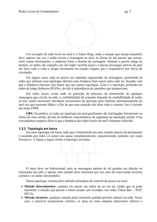 Redes Locais de Computadores                                                     pg. 5




      Um exemplo de rede local em anel é a Token Ring, onde a estação que deseja transmitir
deve esperar sua vez e então enviar a mensagem ao anel, na forma de um pacote que possui,
entre outras informações, o endereço fonte e destino da mensagem. Quando o pacote chega ao
destino, os dados são copiados em um buffer auxiliar local e o pacote prossegue através do anel
até fazer toda a volta e chegar novamente na estação origem, que é responsável por tirá-lo de
circulação.
      Em alguns casos cada nó possui um repetidor regenerador de mensagens, permitindo às
redes que utilizam essa topologia obterem uma distância bem maior entre cada nó, fazendo com
que a distância máxima seja maior que nas outras topologias. Essa é a topologia preferida em
redes de longa distância (WANs), devido à redundância de caminhos que proporciona.
      Em redes locais, como cada nó participa do processo de transmissão de qualquer
mensagem que circule na rede, a confiabilidade do conjunto depende da confiabilidade de todos
os nós, sendo necessário introduzir mecanismos de proteção para eliminar automaticamente do
anel nós que possuam falhas, a fim de que essa situação não afete todo o sistema. Isso é comum
nas redes FDDI.
     OBS: Na prática, as redes na topologia em anel geralmente são interligadas fisicamente na
forma de uma estrela, devido às melhores características de segurança da topologia estrela. Uma
conseqüência negativa disso é que a distância das redes locais em anel é bastante reduzida.

1.3.3 Topologia em barra
     Em uma topologia em barra, tudo que é transmitido por uma estação através do barramento
é escutado por todos os outros nós quase simultaneamente, caracterizando, portanto, um canal
broadcast. A figura a seguir ilustra a topologia em barra.




      O meio deve ser bidirecional, pois as mensagens partem do nó gerador em direção ao
terminador do cabo, e apenas uma estação deve transmitir por vez, pois de outro modo ocorrem
colisões e os dados são perdidos.
     Nessa topologia, existem dois métodos principais de controle de acesso ao meio:
 • Método determinístico: consiste em passar um token de nó em nó, sendo que só pode
   transmitir a estação que possui o token (usado, por exemplo, nas redes Token Bus – IEEE
   802.4);
 • Método aleatório: qualquer estação pode transmitir quando percebe silêncio na rede. Nesse
   caso, é possível acontecerem colisões, se duas ou mais estações detectarem silêncio e
 