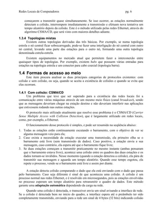 Redes Locais de Computadores                                                       pg. 6

    começarem a transmitir quase simultaneamente. Se isso ocorrer, as estações normalmente
    detectam a colisão, interrompem imediatamente a transmissão e efetuam nova tentativa um
    tempo aleatório depois da colisão. Este é o método utilizado pelas redes Ethernet, através do
    algoritmo CSMA/CD, que será visto com maiores detalhes adiante.

1.3.4 Topologias mistas
      Existem outras topologias derivadas das três básicas. Por exemplo, se numa topologia
estrela o nó central ficar sobrecarregado, pode-se fazer uma interligação do nó central com outro
nó central, levando uma parte das estações para o outro nó, formando uma outra topologia
denominada estrela-estrela.
      Existem equipamentos no mercado atual que permitem fazer a interconexão entre
quaisquer tipos de topologias. Por exemplo, existem hubs que possuem várias entradas para
estações na topologia estrela e um conector para cabo coaxial (topologia barra).

1.4 Formas de acesso ao meio
      Este item procura analisar as duas principais categorias de protocolos existentes: com
colisão e sem colisão, ou seja, quando se aceita a existência de colisões e quando se evita que
elas ocorram.

1.4.1 Com colisão: CSMA/CD
      Um problema que teve que ser superado para a existência das redes locais foi a
comunicação entre várias máquinas através de um mesmo meio físico (canal broadcast), sendo
que as mensagens deveriam chegar na estação destino e não deveriam interferir nas aplicações
que estivessem rodando nas outras estações.
     O protocolo mais utilizado atualmente que resolve esse problema é o CSMA/CD (Carrier
Sense Multiple Access with Collision Detection), que é largamente utilizado em redes locais,
como, por exemplo, a Ethernet.
     O funcionamento desse protocolo é simples, e pode ser resumido na seqüência abaixo:
1. Todas as estações estão continuamente escutando o barramento, com o objetivo de ver se
   alguma mensagem veio para ela;
2. Caso exista a necessidade da estação executar uma transmissão, ela primeiro olha se o
   barramento está livre (sem transmissão de dados). Caso positivo, a estação envia a sua
   mensagem, caso contrário, ela espera até que o barramento fique livre;
3. Se duas estações começam a transmitir praticamente no mesmo instante (ambas pensaram
   que o barramento estava livre), acontece uma colisão entre os quadros das duas estações e os
   dados tornam-se inválidos. Nesse momento (quando a estação detectou a colisão), ela pára de
   transmitir sua mensagem e aguarda um tempo aleatório. Quando esse tempo esgotou, ela
   repete o processo, vendo se o barramento está livre e assim por diante.

      A estação detecta colisão comparando o dado que ela está enviando com o dado que passa
pelo barramento. Caso seja diferente é sinal de que aconteceu uma colisão. A colisão é um
processo normal nas redes Ethernet, e é resolvido em microsegundos, pois as estações envolvidas
no processo esperam um tempo aleatório para retransmitir o quadro de dados. Este método
garante uma adaptação automática dependendo da carga na rede.
     Quando uma colisão é detectada, o transceiver envia um sinal avisando a interface de rede.
Se a colisão é detectada bem no início do quadro, a interface espera até o preâmbulo ter sido
completamente transmitido, enviando para a rede um sinal de 4 bytes (32 bits) indicando colisão
 