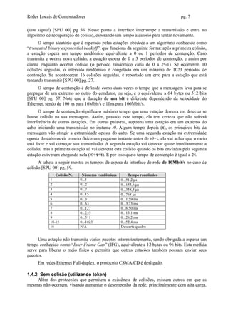 Redes Locais de Computadores                                                       pg. 7

(jam signal) [SPU 00] pg 56. Nesse ponto a interface interrompe a transmissão e entra no
algoritmo de recuperação de colisão, esperando um tempo aleatório para tentar novamente.
      O tempo aleatório que é esperado pelas estações obedece a um algoritmo conhecido como
“truncated binary exponential backoff”, que funciona da seguinte forma: após a primeira colisão,
a estação espera um tempo randômico equivalente a 0 ou 1 períodos de contenção. Caso
transmita e ocorra nova colisão, a estação espera de 0 a 3 períodos de contenção, e assim por
diante enquanto ocorrer colisão (o período randômico varia de 0 a 2n-1). Se ocorrerem 10
colisões seguidas, o intervalo randômico é congelado em um máximo de 1023 períodos de
contenção. Se acontecerem 16 colisões seguidas, é reportado um erro para a estação que está
tentando transmitir [SPU 00] pg. 27.
     O tempo de contenção é definido como duas vezes o tempo que a mensagem leva para se
propagar de um extremo ao outro do condutor, ou seja, é o equivalente a 64 bytes ou 512 bits
[SPU 00] pg. 57. Note que a duração de um bit é diferente dependendo da velocidade do
Ethernet, sendo de 100 ns para 10Mbit/s e 10ns para 100Mbit/s.
       O tempo de contenção significa o máximo tempo que uma estação demora em detectar se
houve colisão na sua mensagem. Assim, passado esse tempo, ela tem certeza que não sofrerá
interferência de outras estações. Em outras palavras, suponha uma estação em um extremo do
cabo iniciando uma transmissão no instante t0. Algum tempo depois (τ), os primeiros bits da
mensagem vão atingir a extremidade oposta do cabo. Se uma segunda estação na extremidade
oposta do cabo ouvir o meio físico um pequeno instante antes de t0+τ, ela vai achar que o meio
está livre e vai começar sua transmissão. A segunda estação vai detectar quase imediatamente a
colisão, mas a primeira estação só vai detectar esta colisão quando os bits enviados pela segunda
estação estiverem chegando nela (t0+τ+τ). É por isso que o tempo de contenção é igual a 2τ.
      A tabela a seguir mostra os tempos de espera da interface de rede de 10Mbit/s no caso de
colisão [SPU 00] pg. 59.
               Colisão N.    Números randômicos        Tempo randômico
            1               0...1                 0...51,2 µs
            2               0...2                 0...153,6 µs
            3               0...7                 0...358,4 µs
            4               0...15                0...768 µs
            5               0...31                0...1,59 ms
            6               0...63                0...3,23 ms
            7               0...127               0...6,50 ms
            8               0...255               0...13,1 ms
            9               0...511               0...26,2 ms
            10-15           0...1023              0...52,4 ms
            16              N/A                   Descarta quadro


      Uma estação não transmite vários pacotes intermitentemente, sendo obrigada a esperar um
tempo conhecido como “Inter Frame Gap” (IFG), equivalente a 12 bytes ou 96 bits. Esta medida
serve para liberar o meio físico e permitir que outras estações também possam enviar seus
pacotes.
     Em redes Ethernet Full-duplex, o protocolo CSMA/CD é desligado.

1.4.2 Sem colisão (utilizando token)
     Além dos protocolos que permitem a existência de colisões, existem outros em que as
mesmas não ocorrem, visando aumentar o desempenho da rede, principalmente com alta carga.
 