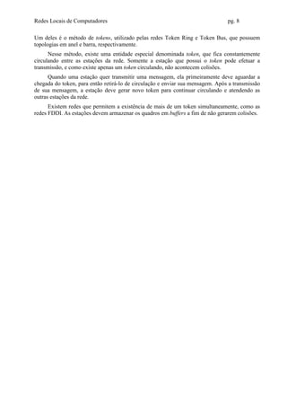 Redes Locais de Computadores                                                    pg. 8

Um deles é o método de tokens, utilizado pelas redes Token Ring e Token Bus, que possuem
topologias em anel e barra, respectivamente.
      Nesse método, existe uma entidade especial denominada token, que fica constantemente
circulando entre as estações da rede. Somente a estação que possui o token pode efetuar a
transmissão, e como existe apenas um token circulando, não acontecem colisões.
      Quando uma estação quer transmitir uma mensagem, ela primeiramente deve aguardar a
chegada do token, para então retirá-lo de circulação e enviar sua mensagem. Após a transmissão
de sua mensagem, a estação deve gerar novo token para continuar circulando e atendendo as
outras estações da rede.
      Existem redes que permitem a existência de mais de um token simultaneamente, como as
redes FDDI. As estações devem armazenar os quadros em buffers a fim de não gerarem colisões.
 