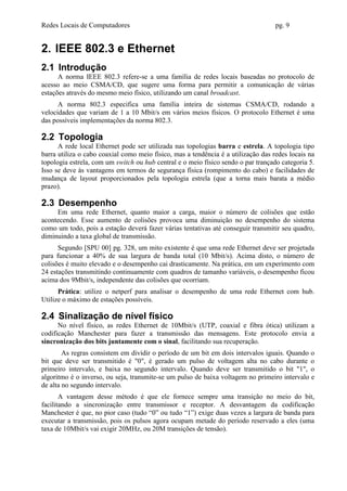 Redes Locais de Computadores                                                       pg. 9


2. IEEE 802.3 e Ethernet
2.1 Introdução
      A norma IEEE 802.3 refere-se a uma família de redes locais baseadas no protocolo de
acesso ao meio CSMA/CD, que sugere uma forma para permitir a comunicação de várias
estações através do mesmo meio físico, utilizando um canal broadcast.
      A norma 802.3 especifica uma família inteira de sistemas CSMA/CD, rodando a
velocidades que variam de 1 a 10 Mbit/s em vários meios físicos. O protocolo Ethernet é uma
das possíveis implementações da norma 802.3.

2.2 Topologia
      A rede local Ethernet pode ser utilizada nas topologias barra e estrela. A topologia tipo
barra utiliza o cabo coaxial como meio físico, mas a tendência é a utilização das redes locais na
topologia estrela, com um switch ou hub central e o meio físico sendo o par trançado categoria 5.
Isso se deve às vantagens em termos de segurança física (rompimento do cabo) e facilidades de
mudança de layout proporcionados pela topologia estrela (que a torna mais barata a médio
prazo).

2.3 Desempenho
     Em uma rede Ethernet, quanto maior a carga, maior o número de colisões que estão
acontecendo. Esse aumento de colisões provoca uma diminuição no desempenho do sistema
como um todo, pois a estação deverá fazer várias tentativas até conseguir transmitir seu quadro,
diminuindo a taxa global de transmissão.
      Segundo [SPU 00] pg. 328, um mito existente é que uma rede Ethernet deve ser projetada
para funcionar a 40% de sua largura de banda total (10 Mbit/s). Acima disto, o número de
colisões é muito elevado e o desempenho cai drasticamente. Na prática, em um experimento com
24 estações transmitindo continuamente com quadros de tamanho variáveis, o desempenho ficou
acima dos 9Mbit/s, independente das colisões que ocorriam.
      Prática: utilize o netperf para analisar o desempenho de uma rede Ethernet com hub.
Utilize o máximo de estações possíveis.

2.4 Sinalização de nível físico
      No nível físico, as redes Ethernet de 10Mbit/s (UTP, coaxial e fibra ótica) utilizam a
codificação Manchester para fazer a transmissão das mensagens. Este protocolo envia a
sincronização dos bits juntamente com o sinal, facilitando sua recuperação.
        As regras consistem em dividir o período de um bit em dois intervalos iguais. Quando o
bit que deve ser transmitido é "0", é gerado um pulso de voltagem alta no cabo durante o
primeiro intervalo, e baixa no segundo intervalo. Quando deve ser transmitido o bit "1", o
algoritmo é o inverso, ou seja, transmite-se um pulso de baixa voltagem no primeiro intervalo e
de alta no segundo intervalo.
       A vantagem desse método é que ele fornece sempre uma transição no meio do bit,
facilitando a sincronização entre transmissor e receptor. A desvantagem da codificação
Manchester é que, no pior caso (tudo “0” ou tudo “1”) exige duas vezes a largura de banda para
executar a transmissão, pois os pulsos agora ocupam metade do período reservado a eles (uma
taxa de 10Mbit/s vai exigir 20MHz, ou 20M transições de tensão).
 