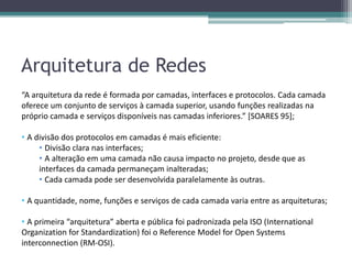 Arquitetura de Redes
“A arquitetura da rede é formada por camadas, interfaces e protocolos. Cada camada
oferece um conjunto de serviços à camada superior, usando funções realizadas na
próprio camada e serviços disponíveis nas camadas inferiores.” [SOARES 95];

• A divisão dos protocolos em camadas é mais eficiente:
     • Divisão clara nas interfaces;
     • A alteração em uma camada não causa impacto no projeto, desde que as
     interfaces da camada permaneçam inalteradas;
     • Cada camada pode ser desenvolvida paralelamente às outras.

• A quantidade, nome, funções e serviços de cada camada varia entre as arquiteturas;

• A primeira “arquitetura” aberta e pública foi padronizada pela ISO (International
Organization for Standardization) foi o Reference Model for Open Systems
interconnection (RM-OSI).
 