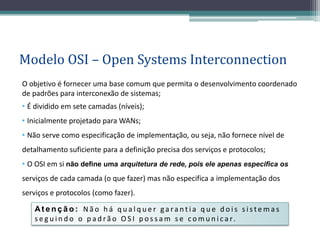 Modelo OSI – Open Systems Interconnection
O objetivo é fornecer uma base comum que permita o desenvolvimento coordenado
de padrões para interconexão de sistemas;
• É dividido em sete camadas (níveis);
• Inicialmente projetado para WANs;
• Não serve como especificação de implementação, ou seja, não fornece nível de
detalhamento suficiente para a definição precisa dos serviços e protocolos;
• O OSI em si não define uma arquitetura de rede, pois ele apenas especifica os
serviços de cada camada (o que fazer) mas não especifica a implementação dos
serviços e protocolos (como fazer).

   Atenção: Não há qualquer garantia que dois sistemas
   s e g u i n d o o p a d r ã o O S I p o s s a m s e c o m u n i c a r.
 