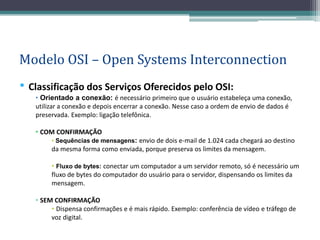 Modelo OSI – Open Systems Interconnection
• Classificação dos Serviços Oferecidos pelo OSI:
   • Orientado a conexão: é necessário primeiro que o usuário estabeleça uma conexão,
   utilizar a conexão e depois encerrar a conexão. Nesse caso a ordem de envio de dados é
   preservada. Exemplo: ligação telefônica.

   • COM CONFIRMAÇÃO
        • Sequências de mensagens: envio de dois e-mail de 1.024 cada chegará ao destino
        da mesma forma como enviada, porque preserva os limites da mensagem.

        • Fluxo de bytes: conectar um computador a um servidor remoto, só é necessário um
        fluxo de bytes do computador do usuário para o servidor, dispensando os limites da
        mensagem.

   • SEM CONFIRMAÇÃO
        • Dispensa confirmações e é mais rápido. Exemplo: conferência de vídeo e tráfego de
        voz digital.
 