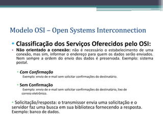 Modelo OSI – Open Systems Interconnection
• Classificação dos Serviços Oferecidos pelo OSI:
• Não orientado a conexão: não é necessário o estabelecimento de uma
  conexão, mas sim, informar o endereço para quem os dados serão enviados.
  Nem sempre a ordem do envio dos dados é preservada. Exemplo: sistema
  postal.

  • Com Confirmação
     Exemplo: envio de e-mail sem solicitar confirmações do destinatário.

  • Sem Confirmação
      Exemplo: envio de e-mail sem solicitar confirmações do destinatário, lixo de
     correio eletrônico.

• Solicitação/resposta: o transmissor envia uma solicitação e o
servidor faz uma busca em sua biblioteca fornecendo a resposta.
Exemplo: banco de dados.
 