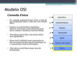 Modelo OSI
 Camada Física
 • É a camada responsável por enviar os bits de
   um computador para o outro por um circuito
   físico.

 • Fornece as características mecânicas,
   elétricas, funcionais e procedimentos para
   ativar, manter e desativar conexões físicas;

 •    Reconhece apenas bits, sem tentar inferir
     seus significados;

 • Neste nível é definido como representar os
   bits em termos de intervalo de sinalização, se
   a transmissão é half ou full-duplex;

 •    Não cabe ao nível físico tratar erros de
     transmissão.
 