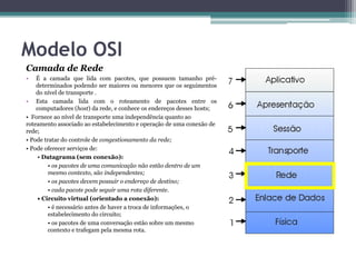 Modelo OSI
Camada de Rede
•   É a camada que lida com pacotes, que possuem tamanho pré-
    determinados podendo ser maiores ou menores que os seguimentos
    do nível de transporte .
• Esta camada lida com o roteamento de pacotes entre os
    computadores (host) da rede, e conhece os endereços desses hosts;
• Fornece ao nível de transporte uma independência quanto ao
roteamento associado ao estabelecimento e operação de uma conexão de
rede;
• Pode tratar do controle de congestionamento da rede;
• Pode oferecer serviços de:
     • Datagrama (sem conexão):
         • os pacotes de uma comunicação não estão dentro de um
         mesmo contexto, são independentes;
         • os pacotes devem possuir o endereço de destino;
         • cada pacote pode seguir uma rota diferente.
     • Circuito virtual (orientado a conexão):
         • é necessário antes de haver a troca de informações, o
         estabelecimento do circuito;
         • os pacotes de uma conversação estão sobre um mesmo
         contexto e trafegam pela mesma rota.
 