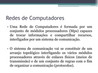 Redes de Computadores
• Uma Rede de Computadores é formada por um
  conjunto de módulos processadores (Mps) capazes
  de trocar informações e compartilhar recursos,
  interligados por um sistema de comunicação.

• O sistema de comunicação vai se constituir de um
  arranjo topológico interligando os vários módulos
  processadores através de enlaces físicos (meios de
  transmissão) e de um conjunto de regras com o fim
  de organizar a comunicação (protocolos).
 