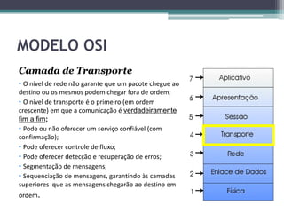 MODELO OSI
Camada de Transporte
• O nível de rede não garante que um pacote chegue ao
destino ou os mesmos podem chegar fora de ordem;
• O nível de transporte é o primeiro (em ordem
crescente) em que a comunicação é verdadeiramente
fim a fim;
• Pode ou não oferecer um serviço confiável (com
confirmação);
• Pode oferecer controle de fluxo;
• Pode oferecer detecção e recuperação de erros;
• Segmentação de mensagens;
• Sequenciação de mensagens, garantindo às camadas
superiores que as mensagens chegarão ao destino em
ordem.
 