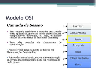 Modelo OSI
Camada de Sessão
• Essa camada estabelece e mantém uma sessão
  entre aplicativos que estão sendo executados em
  computadores diferentes, ou seja, estabelece
  sessões entre usuários de máquinas distintas;

• Trata das questões       de   sincronismo   de
  comunicação

• Pode oferecer gerenciamento de tokens em
Comunicações half-duplex;

• Pontos de sincronização, onde uma comunicação
encerrada inesperadamente pode ser retomada de
onde parou.
 