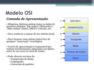 Modelo OSI
Camada de Apresentação
• Máquinas distintas podem tratar os dados de
maneiras distintas “big endian” (Motorola) e
“little endian” (Intel), ASCII e Unicode, etc;

• Deve conhecer a sintaxe de seu sistema local;

• Deve fornecer uma sintaxe única livre de
qualquer “amarração” tecnológica;

• O nível de apresentação é responsável por
realizar transformações adequadas nos dados,
antes de seu envio ao nível de sessão;

• Pode oferecer serviços de:
   • Compressão de dados
   • Criptografia
   • Conversão de padrões
 
