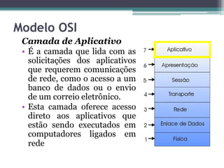 Modelo OSI
 Camada de Aplicativo
 • É a camada que lida com as
   solicitações dos aplicativos
   que requerem comunicações
   de rede, como o acesso a um
   banco de dados ou o envio
   de um correio eletrônico.
 • Esta camada oferece acesso
   direto aos aplicativos que
   estão sendo executados em
   computadores ligados em
   rede
 