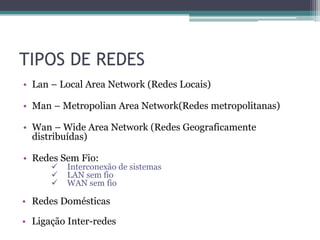 TIPOS DE REDES
• Lan – Local Area Network (Redes Locais)

• Man – Metropolian Area Network(Redes metropolitanas)

• Wan – Wide Area Network (Redes Geograficamente
  distribuídas)

• Redes Sem Fio:
         Interconexão de sistemas
         LAN sem fio
         WAN sem fio

• Redes Domésticas

• Ligação Inter-redes
 