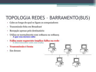 TOPOLOGIA REDES – BARRAMENTO(BUS)
• Cabo ao longo do qual se ligam os computadores
• Transmissão feita em Broadcast
• Recepção apenas pelo destinatário
• Utiliza-se normalmente com 10Base2 ou 10Base5
  ▫ A que usa menos cabo

• Falha num segmento implica falha na rede
  ▫ É difícil descobrir onde está a falha

• Transmissão é lenta
• Em desuso
 