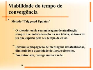 Método “Triggered Updates” O roteador envia sua mensagem de atualização sempre que notar alteração na sua tabela, ao invés de ter que esperar pelo seu tempo de envio.  Diminui a propagação de mensagens desatualizadas, diminuindo a quantidade de  loops  existentes. Por outro lado, carrega muito a rede.  Viabilidade do tempo de convergência 