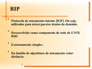 RIP Protocolo de roteamento interno (IGP). Ou seja, utilizados para rotear pacotes dentro do domínio. Desenvolvido como componente de rede do UNIX BSD. Extremamente simples. Da família de algoritmos de roteamento vetor-distância. 