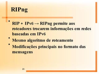 RIPng RIP + IPv6 -> RIPng permite aos roteadores trocarem informações em redes baseadas em IPv6 Mesmo algoritmo de roteamento Modificações principais no formato das mensagens 