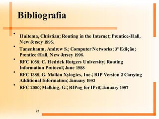 Bibliografia Huitema, Christian;  Routing in the Internet ; Prentice-Hall, New Jersey 1995.  Tanenbaum, Andrew S.;  Computer Networks ; 3ª Edição ;  Prentice-Hall, New Jersey 1996.  RFC 1058; C. Hedrick Rutgers University; Routing Information Protocol; June 1988  RFC 1388; G. Malkin Xylogics, Inc.; RIP Version 2 Carrying Additional Information; January 1993  RFC 2080; Malking, G.; RIPng for IPv6; January 1997  