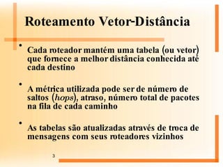 Roteamento Vetor-Distância Cada roteador mantém uma tabela (ou vetor) que fornece a melhor distância conhecida até cada destino A métrica utilizada pode ser de número de saltos ( hops ), atraso, número total de pacotes na fila de cada caminho  As tabelas são atualizadas através de troca de mensagens com seus roteadores vizinhos 