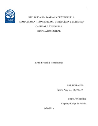 1
REPUBLICA BOLIVARIANA DE VENEZUELA
SEMINARIO LATINOAMERICANO DE REFORMA Y GOBIERNO
CABUDARE, VENEZUELA
DECANATO CENTRAL
Redes Sociales y Herramientas
PARTICIPANTE:
Fercris Piña. C.I. 14.398.339
FACILITADORES:
Cleyser y Kellyx de Paradas
Julio 2016
 