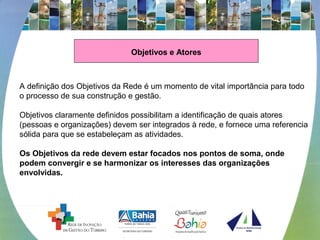Objetivos e Atores
 
A definição dos Objetivos da Rede é um momento de vital importância para todo 
o processo de sua construção e gestão.
 
Objetivos claramente definidos possibilitam a identificação de quais atores 
(pessoas e organizações) devem ser integrados à rede, e fornece uma referencia 
sólida para que se estabeleçam as atividades.
 
Os Objetivos da rede devem estar focados nos pontos de soma, onde
podem convergir e se harmonizar os interesses das organizações
envolvidas.
 