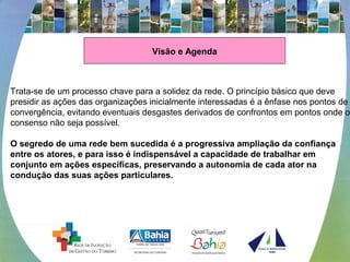 Visão e Agenda
 
Trata-se de um processo chave para a solidez da rede. O princípio básico que deve 
presidir as ações das organizações inicialmente interessadas é a ênfase nos pontos de 
convergência, evitando eventuais desgastes derivados de confrontos em pontos onde o 
consenso não seja possível. 
 
O segredo de uma rede bem sucedida é a progressiva ampliação da confiança
entre os atores, e para isso é indispensável a capacidade de trabalhar em
conjunto em ações específicas, preservando a autonomia de cada ator na
condução das suas ações particulares.
 