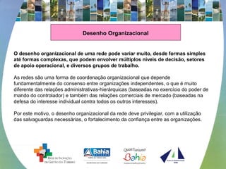 Desenho Organizacional
O desenho organizacional de uma rede pode variar muito, desde formas simples
até formas complexas, que podem envolver múltiplos níveis de decisão, setores
de apoio operacional, e diversos grupos de trabalho.
As redes são uma forma de coordenação organizacional que depende 
fundamentalmente do consenso entre organizações independentes, o que é muito 
diferente das relações administrativas-hierárquicas (baseadas no exercício do poder de 
mando do controlador) e também das relações comerciais de mercado (baseadas na 
defesa do interesse individual contra todos os outros interesses).
 
Por este motivo, o desenho organizacional da rede deve privilegiar, com a utilização 
das salvaguardas necessárias, o fortalecimento da confiança entre as organizações.
 
 