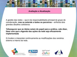 Avaliação e Atualização
A gestão das redes – que é da responsabilidade principal do grupo de 
coordenação, mas se estende a todos os parceiros – enfrenta dois 
grandes desafios cotidianos: 
 
1)Assegurar que as ideias saiam do papel para a prática, vale dizer,
fazer com que a Agenda das ações da rede seja eficazmente
implementada
2) Avaliar e interpretar continuamente as modificações dos cenários 
externo e interno da rede. 
 
