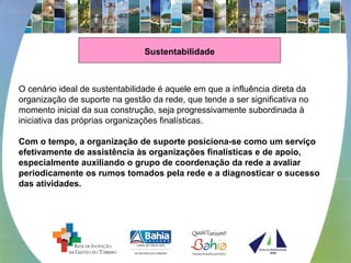 Sustentabilidade
O cenário ideal de sustentabilidade é aquele em que a influência direta da 
organização de suporte na gestão da rede, que tende a ser significativa no 
momento inicial da sua construção, seja progressivamente subordinada à 
iniciativa das próprias organizações finalísticas. 
 
Com o tempo, a organização de suporte posiciona-se como um serviço
efetivamente de assistência às organizações finalísticas e de apoio,
especialmente auxiliando o grupo de coordenação da rede a avaliar
periodicamente os rumos tomados pela rede e a diagnosticar o sucesso
das atividades.
 