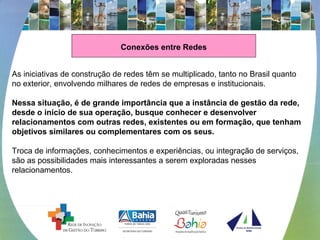 Conexões entre Redes
As iniciativas de construção de redes têm se multiplicado, tanto no Brasil quanto
no exterior, envolvendo milhares de redes de empresas e institucionais.
Nessa situação, é de grande importância que a instância de gestão da rede,
desde o início de sua operação, busque conhecer e desenvolver
relacionamentos com outras redes, existentes ou em formação, que tenham
objetivos similares ou complementares com os seus.
Troca de informações, conhecimentos e experiências, ou integração de serviços,
são as possibilidades mais interessantes a serem exploradas nesses
relacionamentos.
 