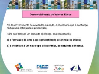 Desenvolvimento de Valores Éticos
No desenvolvimento de atividades em rede, é necessário que a confiança
mútua seja estimulada e preservada.
Para que floresça um clima de confiança, são necessários:
a) a formação de uma base compartilhada de princípios éticos;
b) o incentivo a um novo tipo de liderança, de natureza conectiva.
 