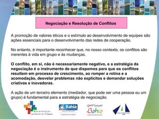 Negociação e Resolução de Conflitos
A promoção de valores éticos e o estímulo ao desenvolvimento de equipes são
ações essenciais para o desenvolvimento das redes de cooperação.
No entanto, é importante reconhecer que, no nosso contexto, os conflitos são
inerentes à vida em grupo e às mudanças.
O conflito, em si, não é necessariamente negativo, e a estratégia da
negociação é o instrumento de que dispomos para que os conflitos
resultem em processo de crescimento, ao romper a rotina e a
acomodação, desvelar problemas não explícitos e demandar soluções
criativas e inovadoras.
A ação de um terceiro elemento (mediador, que pode ser uma pessoa ou um
grupo) é fundamental para a estratégia de negociação.
 