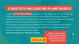 ·Criação de 08 POSTAGENS MENSAIS (caso precise de mais, também podemos orçar os adicionais)
·Criação de artes direcionadas para anúncios e acompanhamento/otimização das campanhas
·Planejamento de Marketing (com análise de concorrentes, público alvo e estratégias de crescimento)
·Monitoramento e levantamento dos resultados do perfil, com relatórios mensais
·Disponibilidade para reuniões online de Planejamento/Alinhamento e Apresentação de resultados
·Orientação e produção de criativos (vídeos e posts estáticos) e definição de identidade visual
·Redação e revisão de conteúdos para os perfis
·Gestão das Redes Sociais: Facebook e Instagram TRÊS artes mensais para
envio pelo WhatsApp (para
comunicados, convites,
dentre outros) conforme
a demanda do cliente.
O QUE ESTÁ INCLUSO NO PLANO BÁSICO
BÔNUS
 