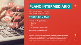 PLANO INTERMEDIÁRIO
PACOTE DE SERVIÇOS PARA
GESTÃO DE REDES SOCIAIS:
R$690,00 / Mês
Boleto
Pix
Transferência Bancária
Formas de Pagamento:
(Emitimos Nota Fiscal)
Obs: Neste orçamento não estão inclusas visitas para captação de imagens
e vídeos. Estes serviços poderão ser orçados a parte (conforme demanda), e
os criativos serão desenvolvidos a partir de bancos de imagem livres de
licença autoral e/ou com mídias (fotos e vídeos) enviados pelo cliente.
 