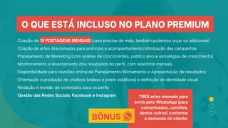 ·Criação de 15 POSTAGENS MENSAIS (caso precise de mais, também podemos orçar os adicionais)
·Criação de artes direcionadas para anúncios e acompanhamento/otimização das campanhas
·Planejamento de Marketing (com análise de concorrentes, público alvo e estratégias de crescimento)
·Monitoramento e levantamento dos resultados do perfil, com relatórios mensais
·Disponibilidade para reuniões online de Planejamento/Alinhamento e Apresentação de resultados
·Orientação e produção de criativos (vídeos e posts estáticos) e definição de identidade visual
·Redação e revisão de conteúdos para os perfis
·Gestão das Redes Sociais: Facebook e Instagram
O QUE ESTÁ INCLUSO NO PLANO PREMIUM
BÔNUS
TRÊS artes mensais para
envio pelo WhatsApp (para
comunicados, convites,
dentre outros) conforme
a demanda do cliente.
 