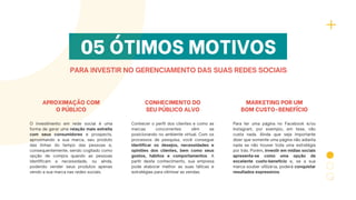 05 ÓTIMOS MOTIVOS
PARA INVESTIR NO GERENCIAMENTO DAS SUAS REDES SOCIAIS
APROXIMAÇÃO COM
O PÚBLICO
O investimento em rede social é uma
forma de gerar uma relação mais estreita
com seus consumidores e prospects,
aproximando a sua marca, seu produto
das linhas do tempo das pessoas e,
consequentemente, sendo cogitado como
opção de compra quando as pessoas
identificam a necessidade, ou ainda,
podendo vender seus produtos apenas
vendo a sua marca nas redes sociais.
CONHECIMENTO DO
SEU PÚBLICO ALVO
Conhecer o perfil dos clientes e como as
marcas concorrentes vêm se
posicionando no ambiente virtual. Com os
processos de pesquisa, você consegue
identificar os desejos, necessidades e
opiniões dos clientes, bem como seus
gostos, hábitos e comportamentos. A
partir deste conhecimento, sua empresa
pode elaborar melhor as suas táticas e
estratégias para otimizar as vendas.
MARKETING POR UM
BOM CUSTO-BENEFÍCIO
Para ter uma página no Facebook e/ou
Instagram, por exemplo, em tese, não
custa nada. Ainda que seja importante
dizer que somente uma página não adianta
nada se não houver toda uma estratégia
por trás. Porém, investir em mídias sociais
apresenta-se como uma opção de
excelente custo-benefício e, se a sua
marca souber utilizá-la, poderá conquistar
resultados expressivos.
 