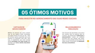 05 ÓTIMOS MOTIVOS
PARA INVESTIR NO GERENCIAMENTO DAS SUAS REDES SOCIAIS
CAPTAÇÃO DE
NOVOS CLIENTES
Milhões de pessoas que nunca ouviram
falar do seu negócio estão conectadas
nas redes sociais 24 horas por dia, 7 dias
por semana, apenas esperando que a sua
empresa se apresente para eles. Para
isso, é fundamental que você consiga
adotar estratégias nas redes sociais que
permitam que novos clientes descubram
a sua marca.
RELACIONAMENTO E
FIDELIZAÇÃO
Criar vínculos que aproximem a sua marca
dos clientes, para um patamar além do
consumo, que desenvolva colaboração e
relacionamento, criando um ambiente
favorável para uma relação mais direta.
Esse é um dos grandes pontos fortes das
redes sociais no processo de fidelização
dos seus consumidores.
 