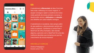 O atendimento diferenciado da New Front tem
feito toda a diferença no nosso negócio. A
equipe conseguiu captar a essência da nossa
visão partindo da nossa primeira conversa, e
desde então vemos a delicadeza e a atenção
aos detalhes em cada trabalho entregue.
O atendimento é excelente, indo sempre além
do que pedimos, e demonstrando carinho em
todos os passos. Confiamos a LemonTree à
NewFront de olhos fechados. Sem dúvida
alguma, a parceria com a NewFront foi uma das
melhores decisões que tomamos em prol do
crescimento da nossa empresa!
MICHELLE VARGAS
Diretora Pedagógica -
Escola Lemon Tree
 