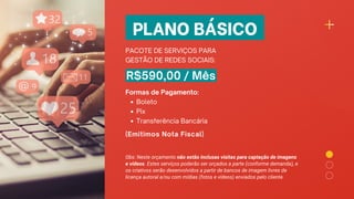 PLANO BÁSICO
PACOTE DE SERVIÇOS PARA
GESTÃO DE REDES SOCIAIS:
R$590,00 / Mês
Boleto
Pix
Transferência Bancária
Formas de Pagamento:
(Emitimos Nota Fiscal)
Obs: Neste orçamento não estão inclusas visitas para captação de imagens
e vídeos. Estes serviços poderão ser orçados a parte (conforme demanda), e
os criativos serão desenvolvidos a partir de bancos de imagem livres de
licença autoral e/ou com mídias (fotos e vídeos) enviados pelo cliente.
 