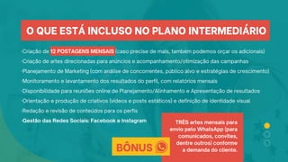 ·Criação de 12 POSTAGENS MENSAIS (caso precise de mais, também podemos orçar os adicionais)
·Criação de artes direcionadas para anúncios e acompanhamento/otimização das campanhas
·Planejamento de Marketing (com análise de concorrentes, público alvo e estratégias de crescimento)
·Monitoramento e levantamento dos resultados do perfil, com relatórios mensais
·Disponibilidade para reuniões online de Planejamento/Alinhamento e Apresentação de resultados
·Orientação e produção de criativos (vídeos e posts estáticos) e definição de identidade visual
·Redação e revisão de conteúdos para os perfis
·Gestão das Redes Sociais: Facebook e Instagram TRÊS artes mensais para
envio pelo WhatsApp (para
comunicados, convites,
dentre outros) conforme
a demanda do cliente.
O QUE ESTÁ INCLUSO NO PLANO INTERMEDIÁRIO
BÔNUS
 
