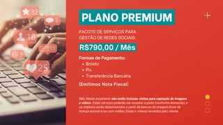 PLANO PREMIUM
PACOTE DE SERVIÇOS PARA
GESTÃO DE REDES SOCIAIS:
R$790,00 / Mês
Boleto
Pix
Transferência Bancária
Formas de Pagamento:
(Emitimos Nota Fiscal)
Obs: Neste orçamento não estão inclusas visitas para captação de imagens
e vídeos. Estes serviços poderão ser orçados a parte (conforme demanda), e
os criativos serão desenvolvidos a partir de bancos de imagem livres de
licença autoral e/ou com mídias (fotos e vídeos) enviados pelo cliente.
 