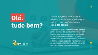 Olá,
tudo bem?
Somos a Agência New Front, e
temos a solução para a estratégia
online do seu negócio através
das redes sociais!
Acreditamos que a comunicação é a chave
para o sucesso de qualquer parceria, e por
isso sempre buscamos escutar e entender
as verdadeiras necessidades de cada
cliente, para que assim possamos elaborar
a melhor estratégia para o impulsionamento
da sua marca pela internet, proporcionando
resultados reais para o seu negócio!
 