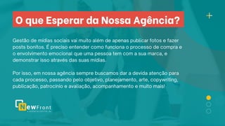 O que Esperar da Nossa Agência?
Gestão de mídias sociais vai muito além de apenas publicar fotos e fazer
posts bonitos. É preciso entender como funciona o processo de compra e
o envolvimento emocional que uma pessoa tem com a sua marca, e
demonstrar isso através das suas mídias.
Por isso, em nossa agência sempre buscamos dar a devida atenção para
cada processo, passando pelo objetivo, planejamento, arte, copywriting,
publicação, patrocínio e avaliação, acompanhamento e muito mais!
 