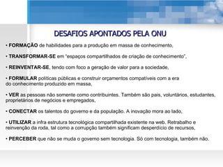 DESAFIOS APONTADOS PELA ONU FORMAÇÃO  de habilidades para a produção em massa de conhecimento, TRANSFORMAR-SE  em “espaços compartilhados de criação de conhecimento”, REINVENTAR-SE , tendo com foco a geração de valor para a sociedade, FORMULAR  políticas públicas e construir orçamentos compatíveis com a era do conhecimento produzido em massa, VER  as pessoas não somente como contribuintes. Também são pais, voluntários, estudantes, proprietários de negócios e empregados, CONECTAR  os talentos do governo e da população. A inovação mora ao lado, UTILIZAR  a infra estrutura tecnológica compartilhada existente na web. Retrabalho e reinvenção da roda, tal como a corrupção também significam desperdício de recursos,  PERCEBER  que não se muda o governo sem tecnologia. Só com tecnologia, também não. 