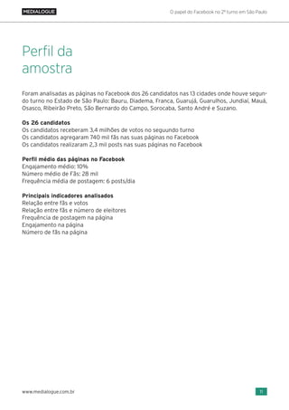 O papel do Facebook no 2º turno em São Paulo
11www.medialogue.com.br
Foram analisadas as páginas no Facebook dos 26 candidatos nas 13 cidades onde houve segun-
do turno no Estado de São Paulo: Bauru, Diadema, Franca, Guarujá, Guarulhos, Jundiaí, Mauá,
Osasco, Ribeirão Preto, São Bernardo do Campo, Sorocaba, Santo André e Suzano.
Os 26 candidatos
Os candidatos receberam 3,4 milhões de votos no seguundo turno
Os candidatos agregaram 740 mil fãs nas suas páginas no Facebook
Os candidatos realizaram 2,3 mil posts nas suas páginas no Facebook
Perfil médio das páginas no Facebook
Engajamento médio: 10%
Número médio de Fãs: 28 mil
Frequência média de postagem: 6 posts/dia
Principais indicadores analisados
Relação entre fãs e votos
Relação entre fãs e número de eleitores
Frequência de postagem na página
Engajamento na página
Número de fãs na página
Perfil da
amostra
 