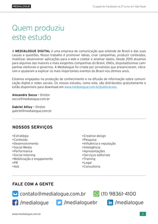O papel do Facebook no 2º turno em São Paulo
2www.medialogue.com.br
A MEDIALOGUE DIGITAL é uma empresa de comunicação que entende de Brasil e das suas
causas e questões. Nosso trabalho é promover ideias, criar campanhas, produzir conteúdos,
mobilizar, desenvolver aplicações para a web e coletar e analisar dados. Desde 2010 atuamos
para algumas das maiores e mais exigentes companhias do Brasil, ONGs, disputadíssimas cam-
panhas eleitorais e governos. A Medialogue foi criada por jornalistas que presenciaram, vibra-
ram e ajudaram a explicar os mais importantes eventos do Brasil nos últimos anos.
Estamos engajados na produção de conhecimento e na difusão de informação sobre comuni-
cação digital e redes sociais. Os nossos estudos, como este, são distribuídos gratuitamente e
estão disponíveis para download em www.medialogue.com.br/publicacoes.
Alexandre Secco • Diretor
secco@medialogue.com.br
Gabriel Attuy • Diretor
gabriel@medialogue.com.br
Quem produziu
este estudo
+Estratégia
+Conteúdo
+Desenvolvimento
+Social Media
+Performance
+Social listening
+Mobilização e engajamento
+PR
+Ads
+Creative design
+Pesquisa
+Influência e reputação
+Inteligência
+Apresentações
+Serviços editoriais
+Training
+Legal
+Consultoria
NOSSOS SERVIÇOS
/medialogue /medialogue/medialoguebr
contato@medialogue.com.br (11) 98361-4100
FALE COM A GENTE
 
