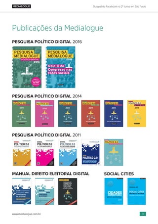 O papel do Facebook no 2º turno em São Paulo
3www.medialogue.com.br
PESQUISA POLÍTICO DIGITAL 2011
PESQUISA POLÍTICO DIGITAL 2014
MANUAL DIREITO ELEITORAL DIGITAL SOCIAL CITIES
PESQUISA POLÍTICO DIGITAL 2016
Publicações da Medialogue
 