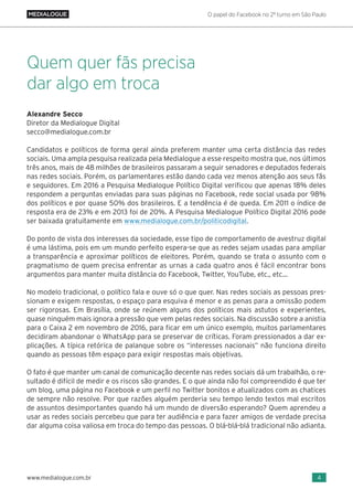 O papel do Facebook no 2º turno em São Paulo
4www.medialogue.com.br
Alexandre Secco
Diretor da Medialogue Digital
secco@medialogue.com.br
Candidatos e políticos de forma geral ainda preferem manter uma certa distância das redes
sociais. Uma ampla pesquisa realizada pela Medialogue a esse respeito mostra que, nos últimos
três anos, mais de 48 milhões de brasileiros passaram a seguir senadores e deputados federais
nas redes sociais. Porém, os parlamentares estão dando cada vez menos atenção aos seus fãs
e seguidores. Em 2016 a Pesquisa Medialogue Político Digital verificou que apenas 18% deles
respondem a perguntas enviadas para suas páginas no Facebook, rede social usada por 98%
dos políticos e por quase 50% dos brasileiros. E a tendência é de queda. Em 2011 o índice de
resposta era de 23% e em 2013 foi de 20%. A Pesquisa Medialogue Político Digital 2016 pode
ser baixada gratuitamente em www.medialogue.com.br/politicodigital.
Do ponto de vista dos interesses da sociedade, esse tipo de comportamento de avestruz digital
é uma lástima, pois em um mundo perfeito espera-se que as redes sejam usadas para ampliar
a transparência e aproximar políticos de eleitores. Porém, quando se trata o assunto com o
pragmatismo de quem precisa enfrentar as urnas a cada quatro anos é fácil encontrar bons
argumentos para manter muita distância do Facebook, Twitter, YouTube, etc., etc...
No modelo tradicional, o político fala e ouve só o que quer. Nas redes sociais as pessoas pres-
sionam e exigem respostas, o espaço para esquiva é menor e as penas para a omissão podem
ser rigorosas. Em Brasília, onde se reúnem alguns dos políticos mais astutos e experientes,
quase ninguém mais ignora a pressão que vem pelas redes sociais. Na discussão sobre a anistia
para o Caixa 2 em novembro de 2016, para ficar em um único exemplo, muitos parlamentares
decidiram abandonar o WhatsApp para se preservar de críticas. Foram pressionados a dar ex-
plicações. A típica retórica de palanque sobre os “interesses nacionais” não funciona direito
quando as pessoas têm espaço para exigir respostas mais objetivas.
O fato é que manter um canal de comunicação decente nas redes sociais dá um trabalhão, o re-
sultado é difícil de medir e os riscos são grandes. E o que ainda não foi compreendido é que ter
um blog, uma página no Facebook e um perfil no Twitter bonitos e atualizados com as chatices
de sempre não resolve. Por que razões alguém perderia seu tempo lendo textos mal escritos
de assuntos desimportantes quando há um mundo de diversão esperando? Quem aprendeu a
usar as redes sociais percebeu que para ter audiência e para fazer amigos de verdade precisa
dar alguma coisa valiosa em troca do tempo das pessoas. O blá-blá-blá tradicional não adianta.
Quem quer fãs precisa
dar algo em troca
 