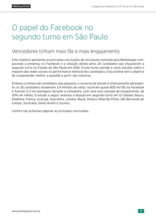 O papel do Facebook no 2º turno em São Paulo
5www.medialogue.com.br
Vencedores tinham mais fãs e mais engajamento
Este relatório apresenta as principais conclusões de um estudo realizado pela Medialogue com-
parando a presença no Facebook e a votação obtida pelos 26 candidatos que disputaram o
segundo turno no Estado de São Paulo em 2016. Existe muita opinião e raros estudos sobre o
impacto das redes sociais na performance eleitoral dos candidatos. Esta análise tem o objetivo
de compreender melhor a questão a partir dos números.
Embora o número de candidatos seja pequeno, o universo de estudo é relativamente abrangen-
te: os 26 candidatos receberam 3,4 milhões de votos, reuniram quase 800 mil fãs no Facebook
e fizeram 2,3 mil postagens durante a campanha, com uma taxa elevada de engajamento, de
10% em média. O estudo a seguir analisou a disputa em segundo turno em 13 cidades: Bauru,
Diadema, Franca, Guarujá, Guarulhos, Jundiaí, Mauá, Osasco, Ribeirão Preto, São Bernardo do
Campo, Sorocaba, Santo André e Suzano.
Confira nas próximas páginas as principais conclusões.
O papel do Facebook no
segundo turno em São Paulo
 